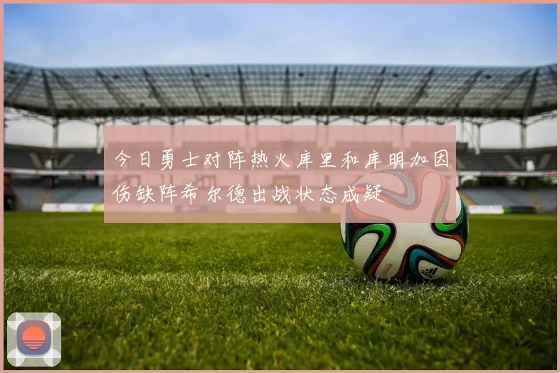 今日勇士对阵热火库里和库明加因伤缺阵希尔德出战状态成疑
