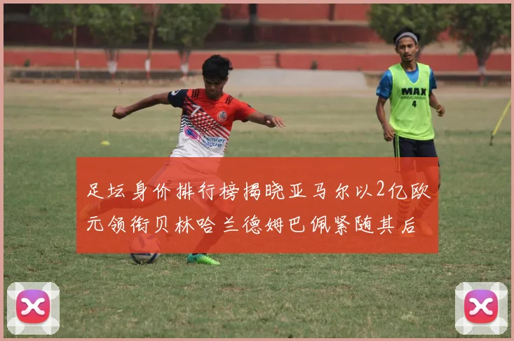 足坛身价排行榜揭晓亚马尔以2亿欧元领衔贝林哈兰德姆巴佩紧随其后