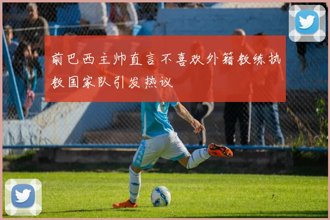 前巴西主帅直言不喜欢外籍教练执教国家队引发热议