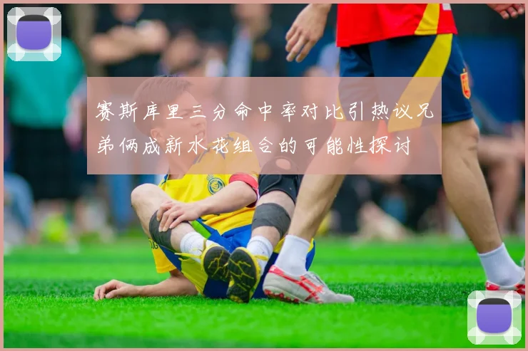 赛斯库里三分命中率对比引热议兄弟俩成新水花组合的可能性探讨