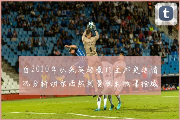 自2010年以来英超豪门主帅更迭情况分析切尔西热刺曼联利物浦枪城的变化趋势