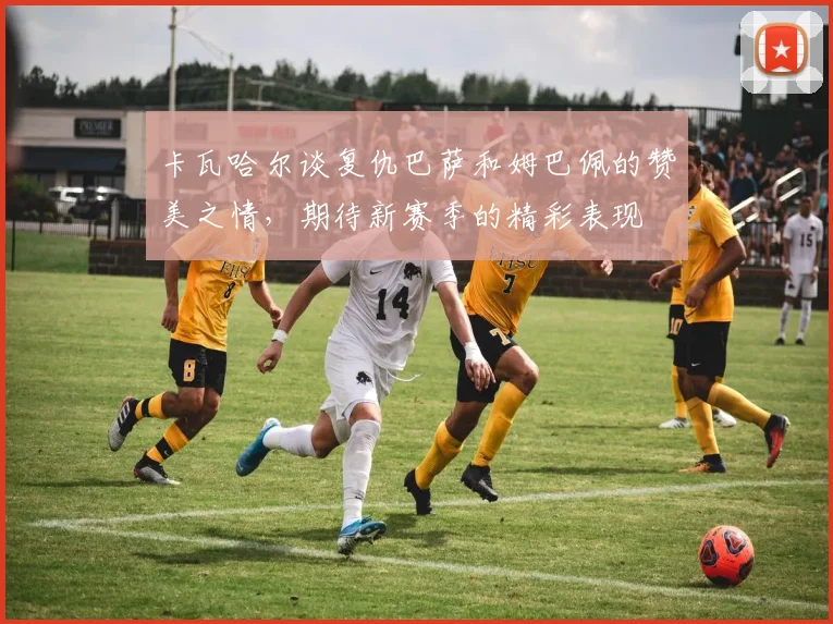 卡瓦哈尔谈复仇巴萨和姆巴佩的赞美之情，期待新赛季的精彩表现