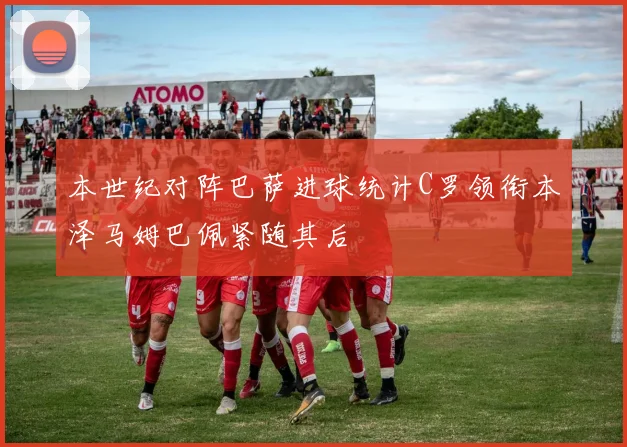 本世纪对阵巴萨进球统计C罗领衔本泽马姆巴佩紧随其后