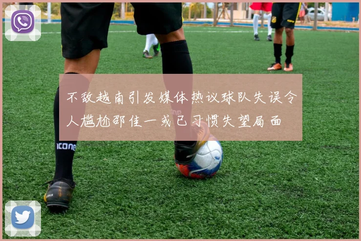 不敌越南引发媒体热议球队失误令人尴尬邵佳一或已习惯失望局面