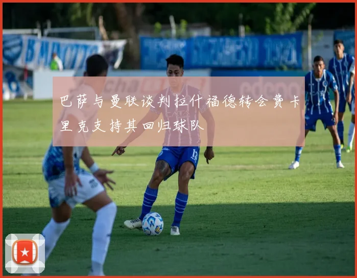 巴萨与曼联谈判拉什福德转会费卡里克支持其回归球队