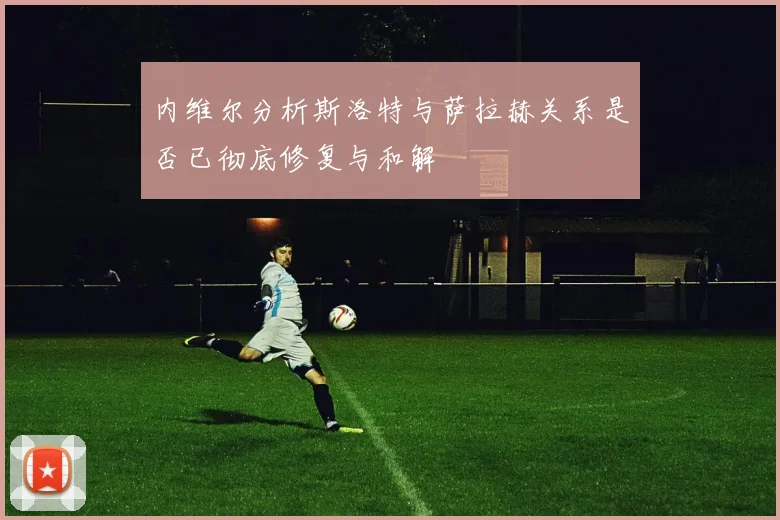 内维尔分析斯洛特与萨拉赫关系是否已彻底修复与和解