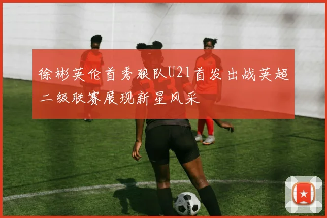 徐彬英伦首秀狼队U21首发出战英超二级联赛展现新星风采