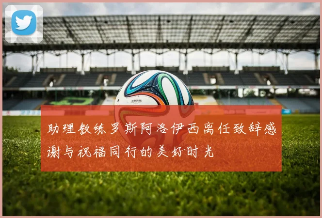 助理教练罗斯阿洛伊西离任致辞感谢与祝福同行的美好时光