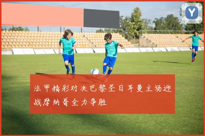 法甲精彩对决巴黎圣日耳曼主场迎战摩纳哥全力争胜