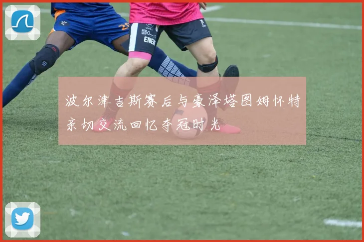 波尔津吉斯赛后与豪泽塔图姆怀特亲切交流回忆夺冠时光