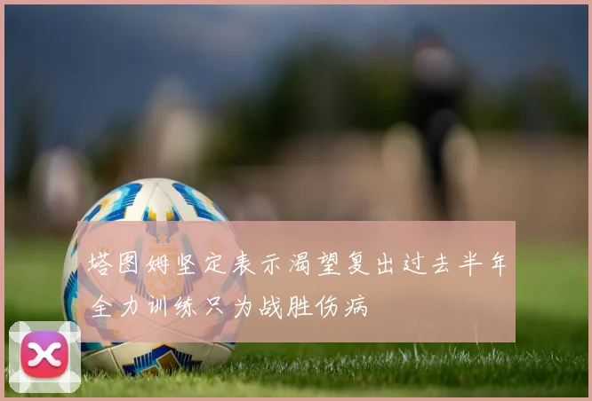 塔图姆坚定表示渴望复出过去半年全力训练只为战胜伤病