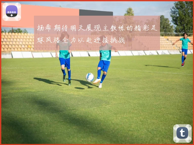 杨希期待明天展现主教练的精彩足球风格全力以赴迎接挑战