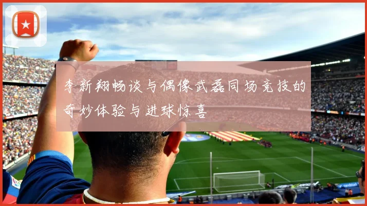 李新翔畅谈与偶像武磊同场竞技的奇妙体验与进球惊喜