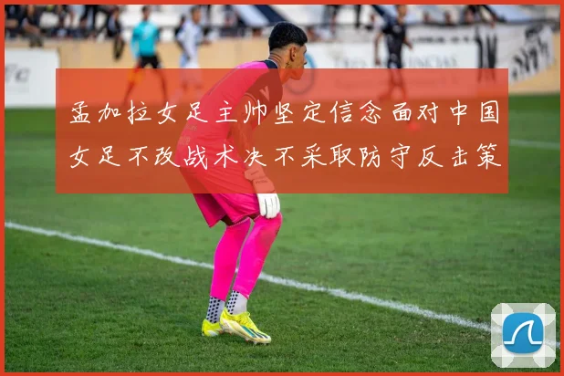 孟加拉女足主帅坚定信念面对中国女足不改战术决不采取防守反击策略