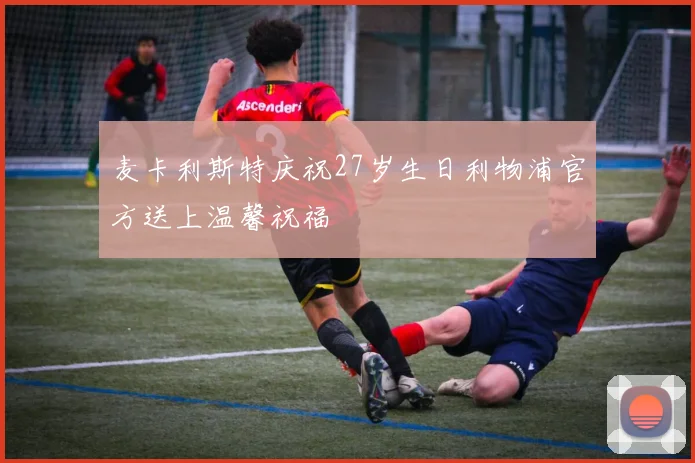 麦卡利斯特庆祝27岁生日利物浦官方送上温馨祝福