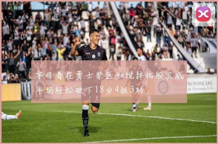 字母哥在勇士禁区如搅拌机般发威半场轻松砍下18分4板3助