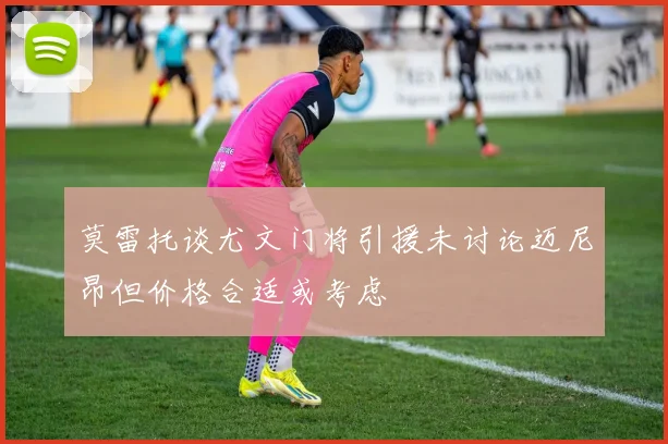 莫雷托谈尤文门将引援未讨论迈尼昂但价格合适或考虑