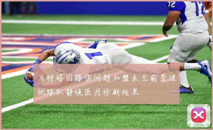 马特塔因膝伤问题加盟米兰前景堪忧球队静候医疗诊断结果