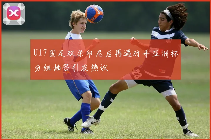U17国足双杀印尼后再遇对手亚洲杯分组抽签引发热议