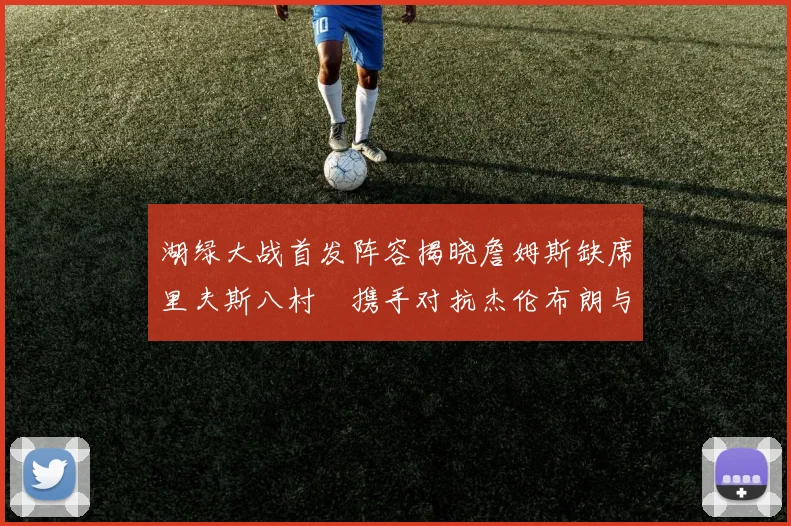 湖绿大战首发阵容揭晓詹姆斯缺席里夫斯八村塁携手对抗杰伦布朗与怀特