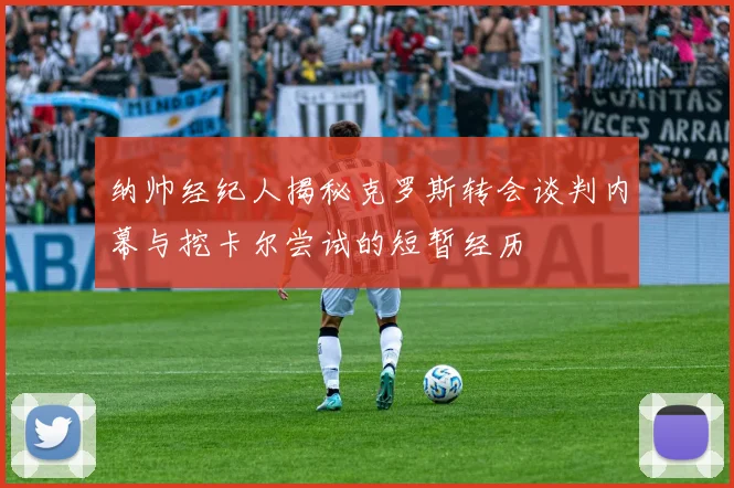 纳帅经纪人揭秘克罗斯转会谈判内幕与挖卡尔尝试的短暂经历