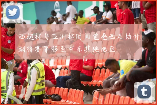 西超杯与亚洲杯时间重叠西足协计划将赛事移至中东其他地区