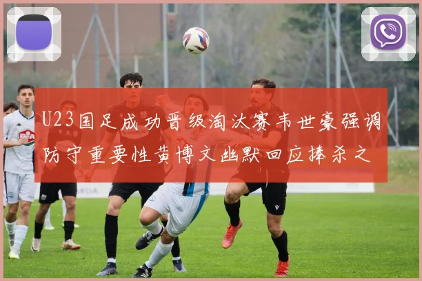 U23国足成功晋级淘汰赛韦世豪强调防守重要性黄博文幽默回应捧杀之说