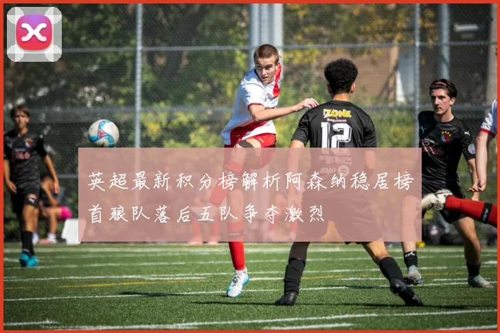 英超最新积分榜解析阿森纳稳居榜首狼队落后五队争夺激烈