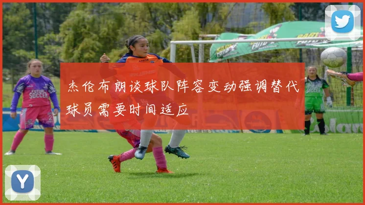 杰伦布朗谈球队阵容变动强调替代球员需要时间适应